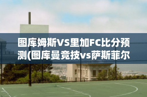 图库姆斯VS里加FC比分预测(图库曼竞技vs萨斯菲尔德直播)