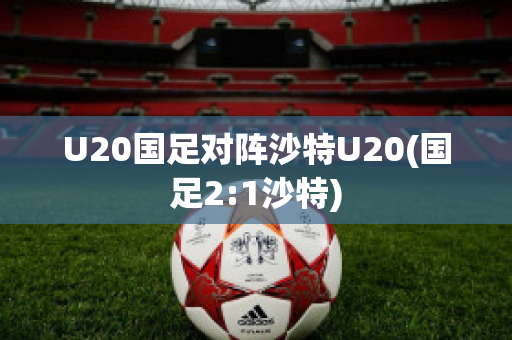 U20国足对阵沙特U20(国足2:1沙特)