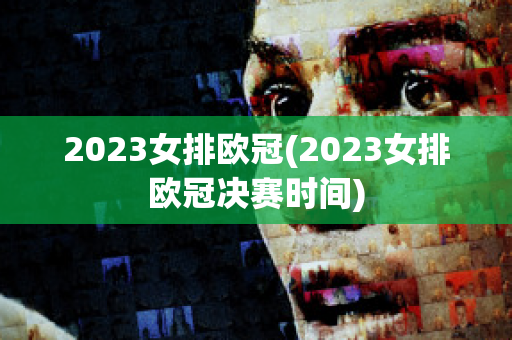 2023女排欧冠(2023女排欧冠决赛时间)