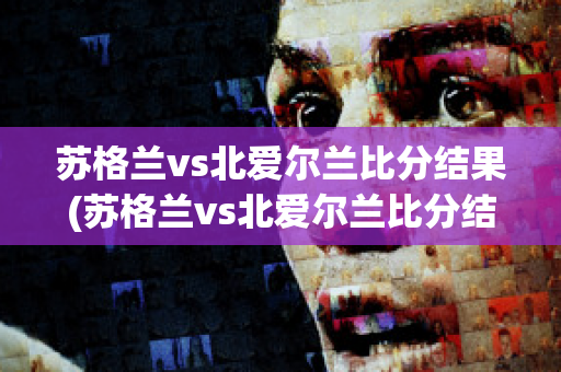 苏格兰vs北爱尔兰比分结果(苏格兰vs北爱尔兰比分结果如何)