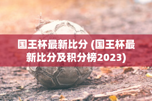 国王杯最新比分 (国王杯最新比分及积分榜2023)