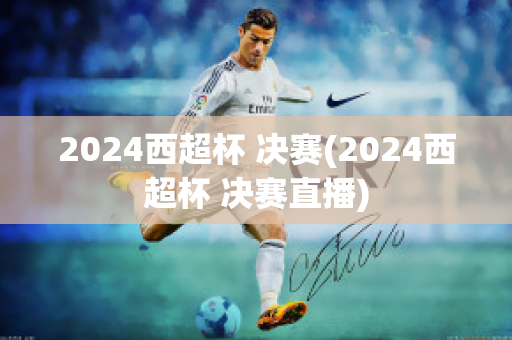 2024西超杯 决赛(2024西超杯 决赛直播)