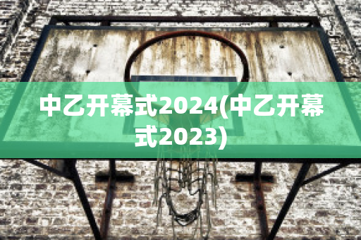 中乙开幕式2024(中乙开幕式2023)