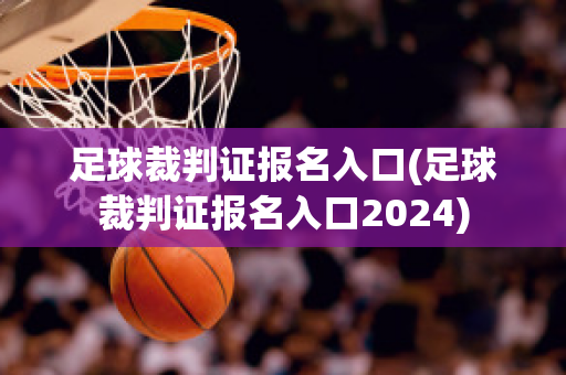 足球裁判证报名入口(足球裁判证报名入口2024)