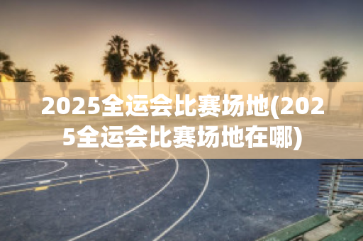 2025全运会比赛场地(2025全运会比赛场地在哪)