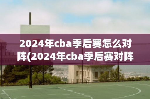 2024年cba季后赛怎么对阵(2024年cba季后赛对阵表)