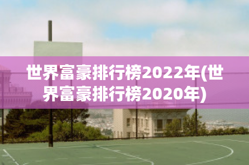 世界富豪排行榜2022年(世界富豪排行榜2020年)