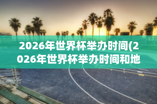 2026年世界杯举办时间(2026年世界杯举办时间和地点)