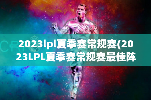 2023lpl夏季赛常规赛(2023LPL夏季赛常规赛最佳阵容公布)