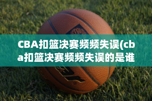 CBA扣篮决赛频频失误(cba扣篮决赛频频失误的是谁)