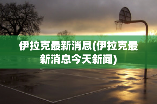 伊拉克最新消息(伊拉克最新消息今天新闻)