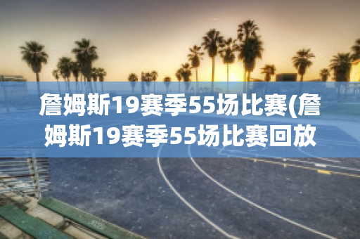 詹姆斯19赛季55场比赛(詹姆斯19赛季55场比赛回放)