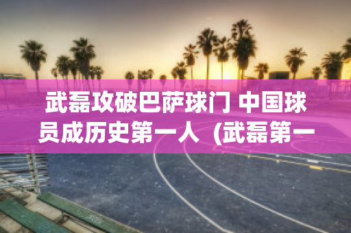 武磊攻破巴萨球门 中国球员成历史第一人  (武磊第一个攻破巴萨球门)