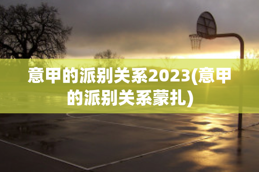 意甲的派别关系2023(意甲的派别关系蒙扎)