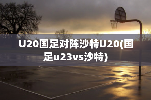 U20国足对阵沙特U20(国足u23vs沙特)