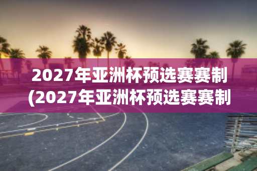 2027年亚洲杯预选赛赛制(2027年亚洲杯预选赛赛制规则)