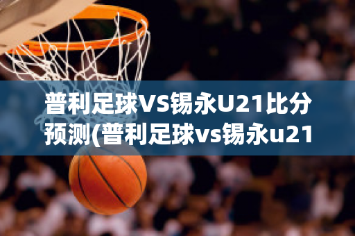 普利足球VS锡永U21比分预测(普利足球vs锡永u21比分预测最新)