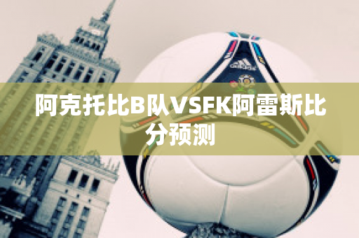 阿克托比B队VSFK阿雷斯比分预测