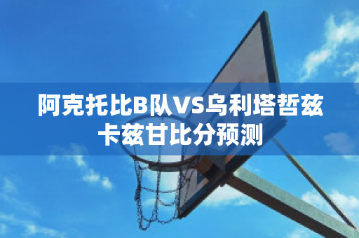 阿克托比B队VS乌利塔哲兹卡兹甘比分预测