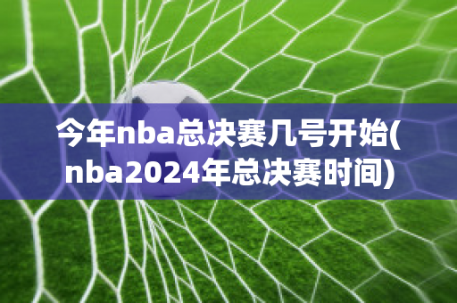 今年nba总决赛几号开始(nba2024年总决赛时间)