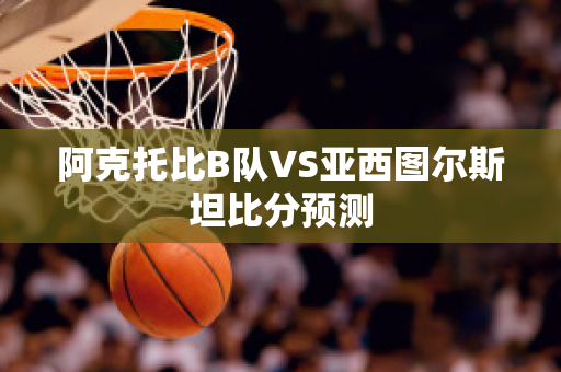 阿克托比B队VS亚西图尔斯坦比分预测