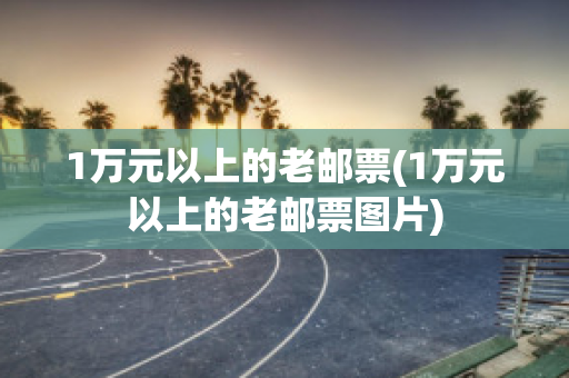 1万元以上的老邮票(1万元以上的老邮票图片)