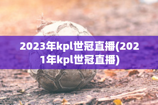 2023年kpl世冠直播(2021年kpl世冠直播)