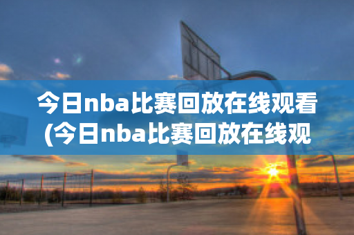 今日nba比赛回放在线观看(今日nba比赛回放在线观看直播)