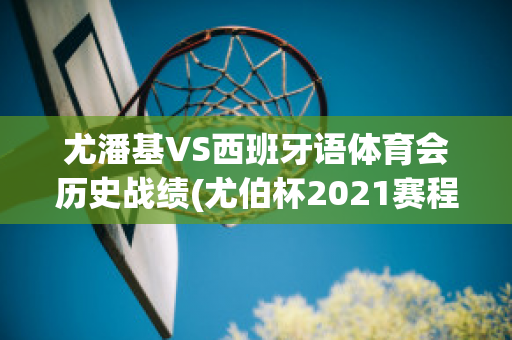 尤潘基VS西班牙语体育会历史战绩(尤伯杯2021赛程网络直播)