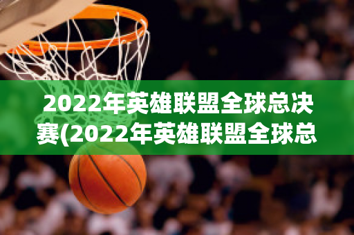 2022年英雄联盟全球总决赛(2022年英雄联盟全球总决赛冠军)