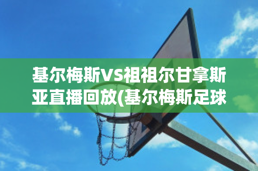 基尔梅斯VS祖祖尔甘拿斯亚直播回放(基尔梅斯足球俱乐部)