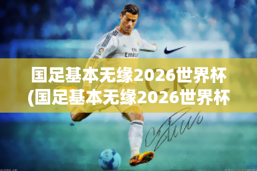 国足基本无缘2026世界杯(国足基本无缘2026世界杯战绩)