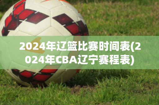 2024年辽篮比赛时间表(2024年CBA辽宁赛程表)