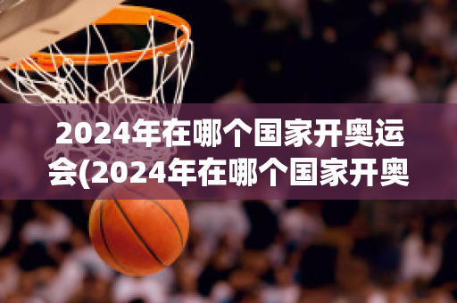 2024年在哪个国家开奥运会(2024年在哪个国家开奥运会举办)