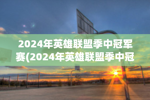 2024年英雄联盟季中冠军赛(2024年英雄联盟季中冠军赛举办地)