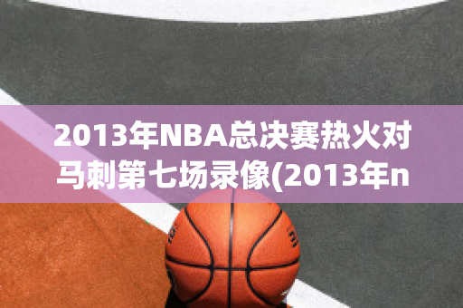 2013年NBA总决赛热火对马刺第七场录像(2013年nba总决赛热火对马刺第六场)