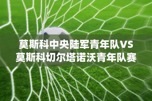 莫斯科中央陆军青年队VS莫斯科切尔塔诺沃青年队赛事预测(莫斯科中央陆军最新比分)