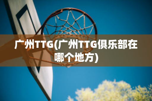 广州TTG(广州TTG俱乐部在哪个地方)