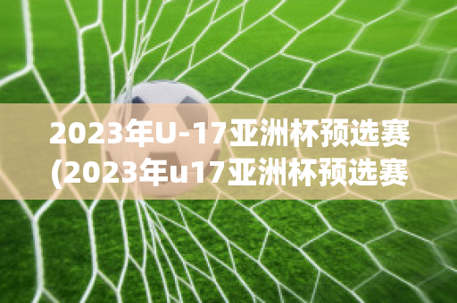 2023年U-17亚洲杯预选赛(2023年u17亚洲杯预选赛)