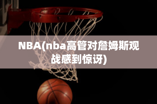 NBA(nba高管对詹姆斯观战感到惊讶)