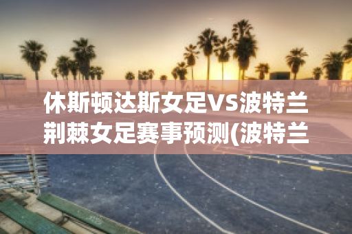 休斯顿达斯女足VS波特兰荆棘女足赛事预测(波特兰荆棘女足vs华盛顿思比女足)