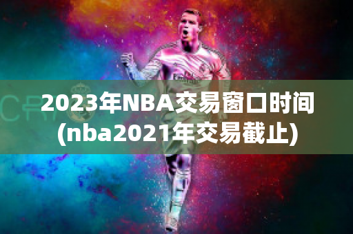 2023年NBA交易窗口时间(nba2021年交易截止)