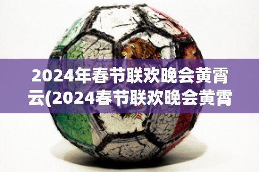 2024年春节联欢晚会黄霄云(2024春节联欢晚会黄霄云唱的歌)