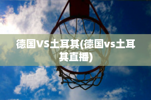 德国VS土耳其(德国vs土耳其直播)