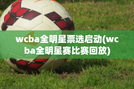 wcba全明星票选启动(wcba全明星赛比赛回放)