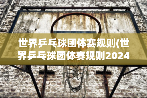 世界乒乓球团体赛规则(世界乒乓球团体赛规则2024年)