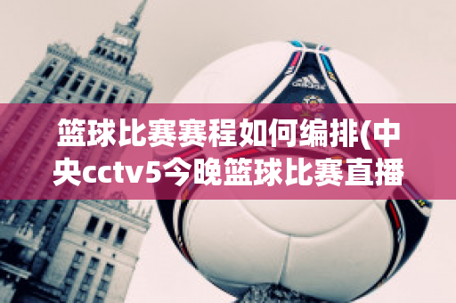 篮球比赛赛程如何编排(中央cctv5今晚篮球比赛直播)