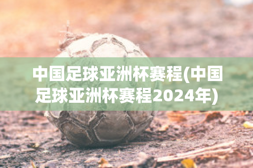 中国足球亚洲杯赛程(中国足球亚洲杯赛程2024年)