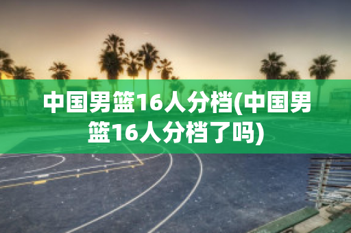 中国男篮16人分档(中国男篮16人分档了吗)