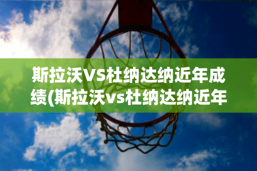 斯拉沃VS杜纳达纳近年成绩(斯拉沃vs杜纳达纳近年成绩怎么样)